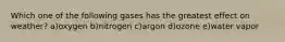 Which one of the following gases has the greatest effect on weather? a)oxygen b)nitrogen c)argon d)ozone e)water vapor