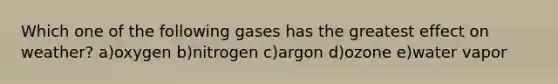 Which one of the following gases has the greatest effect on weather? a)oxygen b)nitrogen c)argon d)ozone e)water vapor