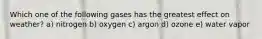 Which one of the following gases has the greatest effect on weather? a) nitrogen b) oxygen c) argon d) ozone e) water vapor