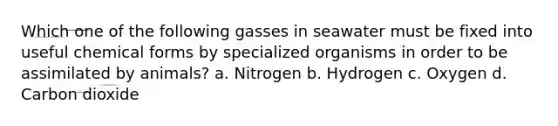 Which one of the following gasses in seawater must be fixed into useful chemical forms by specialized organisms in order to be assimilated by animals? a. Nitrogen b. Hydrogen c. Oxygen d. Carbon dioxide