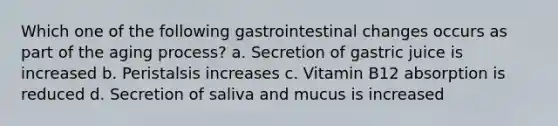 Which one of the following gastrointestinal changes occurs as part of the aging process? a. Secretion of gastric juice is increased b. Peristalsis increases c. Vitamin B12 absorption is reduced d. Secretion of saliva and mucus is increased