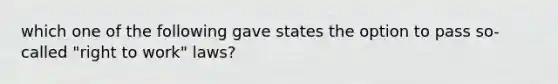 which one of the following gave states the option to pass so-called "right to work" laws?