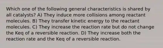 Which one of the following general characteristics is shared by all catalysts? A) They induce more collisions among reactant molecules. B) They transfer kinetic energy to the reactant molecules. C) They increase the reaction rate but do not change the Keq of a reversible reaction. D) They increase both the reaction rate and the Keq of a reversible reaction.