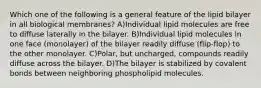 Which one of the following is a general feature of the lipid bilayer in all biological membranes? A)Individual lipid molecules are free to diffuse laterally in the bilayer. B)Individual lipid molecules in one face (monolayer) of the bilayer readily diffuse (flip-flop) to the other monolayer. C)Polar, but uncharged, compounds readily diffuse across the bilayer. D)The bilayer is stabilized by covalent bonds between neighboring phospholipid molecules.