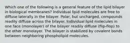 Which one of the following is a general feature of the lipid bilayer in biological membranes? Individual lipid molecules are free to diffuse laterally in the bilayer. Polar, but uncharged, compounds readily diffuse across the bilayer. Individual lipid molecules in one face (monolayer) of the bilayer readily diffuse (flip-flop) to the other monolayer. The bilayer is stabilized by covalent bonds between neighboring phospholipid molecules.