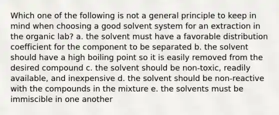 Which one of the following is not a general principle to keep in mind when choosing a good solvent system for an extraction in the organic lab? a. the solvent must have a favorable distribution coefficient for the component to be separated b. the solvent should have a high boiling point so it is easily removed from the desired compound c. the solvent should be non-toxic, readily available, and inexpensive d. the solvent should be non-reactive with the compounds in the mixture e. the solvents must be immiscible in one another