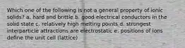 Which one of the following is not a general property of ionic solids? a. hard and brittle b. good electrical conductors in the solid state c. relatively high melting points d. strongest interparticle attractions are electrostatic e. positions of ions define the unit cell (lattice)