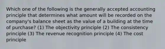 Which one of the following is the generally accepted accounting principle that determines what amount will be recorded on the company's balance sheet as the value of a building at the time of purchase? (1) The objectivity principle (2) The consistency principle (3) The revenue recognition principle (4) The cost principle