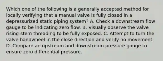 Which one of the following is a generally accepted method for locally verifying that a manual valve is fully closed in a depressurized static piping system? A. Check a downstream flow gauge to be indicating zero flow. B. Visually observe the valve rising-stem threading to be fully exposed. C. Attempt to turn the valve handwheel in the close direction and verify no movement. D. Compare an upstream and downstream pressure gauge to ensure zero differential pressure.