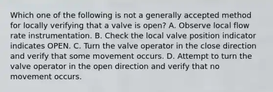 Which one of the following is not a generally accepted method for locally verifying that a valve is open? A. Observe local flow rate instrumentation. B. Check the local valve position indicator indicates OPEN. C. Turn the valve operator in the close direction and verify that some movement occurs. D. Attempt to turn the valve operator in the open direction and verify that no movement occurs.