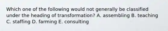 Which one of the following would not generally be classified under the heading of transformation? A. assembling B. teaching C. staffing D. farming E. consulting