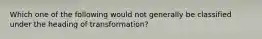 Which one of the following would not generally be classified under the heading of transformation?