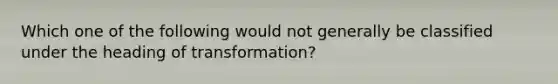 Which one of the following would not generally be classified under the heading of transformation?