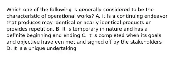 Which one of the following is generally considered to be the characteristic of operational works? A. It is a continuing endeavor that produces may identical or nearly identical products or provides repetition. B. It is temporary in nature and has a definite beginning and ending C. It is completed when its goals and objective have een met and signed off by the stakeholders D. It is a unique undertaking