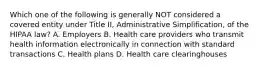 Which one of the following is generally NOT considered a covered entity under Title II, Administrative Simplification, of the HIPAA law? A. Employers B. Health care providers who transmit health information electronically in connection with standard transactions C. Health plans D. Health care clearinghouses