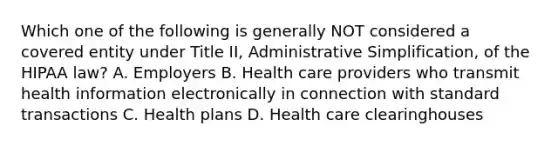 Which one of the following is generally NOT considered a covered entity under Title II, Administrative Simplification, of the HIPAA law? A. Employers B. Health care providers who transmit health information electronically in connection with standard transactions C. Health plans D. Health care clearinghouses