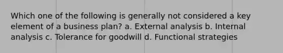 Which one of the following is generally not considered a key element of a business plan? a. External analysis b. Internal analysis c. Tolerance for goodwill d. Functional strategies