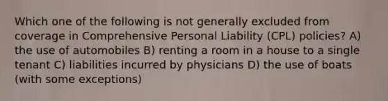 Which one of the following is not generally excluded from coverage in Comprehensive Personal Liability (CPL) policies? A) the use of automobiles B) renting a room in a house to a single tenant C) liabilities incurred by physicians D) the use of boats (with some exceptions)