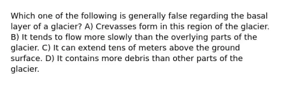 Which one of the following is generally false regarding the basal layer of a glacier? A) Crevasses form in this region of the glacier. B) It tends to flow more slowly than the overlying parts of the glacier. C) It can extend tens of meters above the ground surface. D) It contains more debris than other parts of the glacier.