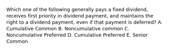 Which one of the following generally pays a fixed dividend, receives first priority in dividend payment, and maintains the right to a dividend payment, even if that payment is deferred? A. Cumulative Common B. Noncumulative common C. Noncumulative Preferred D. Cumulative Preferred E. Senior Common