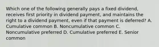 Which one of the following generally pays a fixed dividend, receives first priority in dividend payment, and maintains the right to a dividend payment, even if that payment is deferred? A. Cumulative common B. Noncumulative common C. Noncumulative preferred D. Cumulative preferred E. Senior common