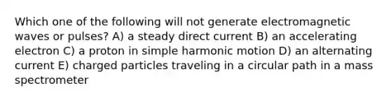 Which one of the following will not generate electromagnetic waves or pulses? A) a steady direct current B) an accelerating electron C) a proton in simple harmonic motion D) an alternating current E) charged particles traveling in a circular path in a mass spectrometer