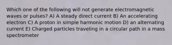 Which one of the following will not generate electromagnetic waves or pulses? A) A steady direct current B) An accelerating electron C) A proton in simple harmonic motion D) an alternating current E) Charged particles traveling in a circular path in a mass spectrometer