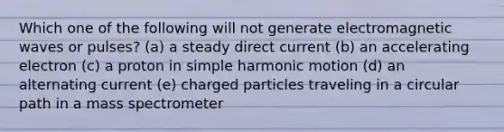 Which one of the following will not generate electromagnetic waves or pulses? (a) a steady direct current (b) an accelerating electron (c) a proton in simple harmonic motion (d) an alternating current (e) charged particles traveling in a circular path in a mass spectrometer