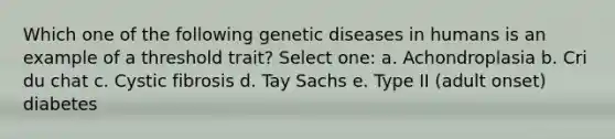 Which one of the following genetic diseases in humans is an example of a threshold trait? Select one: a. Achondroplasia b. Cri du chat c. Cystic fibrosis d. Tay Sachs e. Type II (adult onset) diabetes