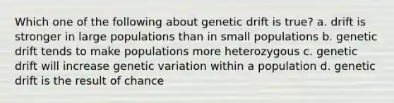 Which one of the following about genetic drift is true? a. drift is stronger in large populations than in small populations b. genetic drift tends to make populations more heterozygous c. genetic drift will increase genetic variation within a population d. genetic drift is the result of chance