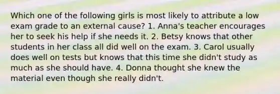 Which one of the following girls is most likely to attribute a low exam grade to an external cause? 1. Anna's teacher encourages her to seek his help if she needs it. 2. Betsy knows that other students in her class all did well on the exam. 3. Carol usually does well on tests but knows that this time she didn't study as much as she should have. 4. Donna thought she knew the material even though she really didn't.