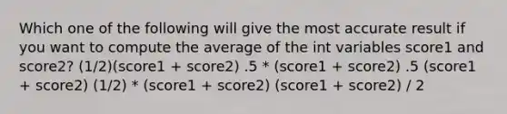 Which one of the following will give the most accurate result if you want to compute the average of the int variables score1 and score2? (1/2)(score1 + score2) .5 * (score1 + score2) .5 (score1 + score2) (1/2) * (score1 + score2) (score1 + score2) / 2