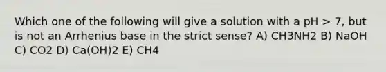 Which one of the following will give a solution with a pH > 7, but is not an Arrhenius base in the strict sense? A) CH3NH2 B) NaOH C) CO2 D) Ca(OH)2 E) CH4