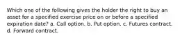 Which one of the following gives the holder the right to buy an asset for a specified exercise price on or before a specified expiration date? a. Call option. b. Put option. c. Futures contract. d. Forward contract.