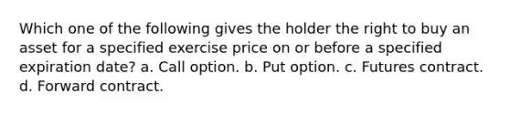 Which one of the following gives the holder the right to buy an asset for a specified exercise price on or before a specified expiration date? a. Call option. b. Put option. c. Futures contract. d. Forward contract.