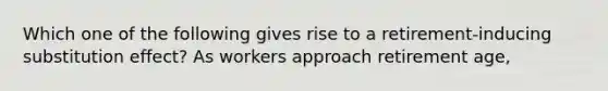 Which one of the following gives rise to a retirement-inducing substitution effect? As workers approach retirement age,