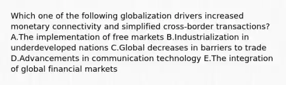 Which one of the following globalization drivers increased monetary connectivity and simplified​ cross-border transactions? A.The implementation of free markets B.Industrialization in underdeveloped nations C.Global decreases in barriers to trade D.Advancements in communication technology E.The integration of global financial markets