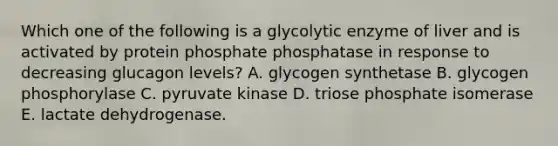 Which one of the following is a glycolytic enzyme of liver and is activated by protein phosphate phosphatase in response to decreasing glucagon levels? A. glycogen synthetase B. glycogen phosphorylase C. pyruvate kinase D. triose phosphate isomerase E. lactate dehydrogenase.