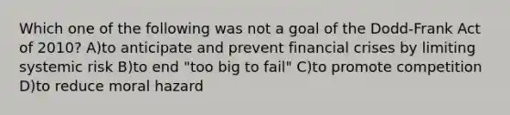 Which one of the following was not a goal of the Dodd-Frank Act of 2010? A)to anticipate and prevent financial crises by limiting systemic risk B)to end "too big to fail" C)to promote competition D)to reduce moral hazard