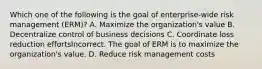 Which one of the following is the goal of enterprise-wide risk management (ERM)? A. Maximize the organization's value B. Decentralize control of business decisions C. Coordinate loss reduction effortsIncorrect. The goal of ERM is to maximize the organization's value. D. Reduce risk management costs