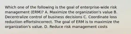 Which one of the following is the goal of enterprise-wide risk management (ERM)? A. Maximize the organization's value B. Decentralize control of business decisions C. Coordinate loss reduction effortsIncorrect. The goal of ERM is to maximize the organization's value. D. Reduce risk management costs