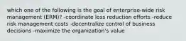 which one of the following is the goal of enterprise-wide risk management (ERM)? -coordinate loss reduction efforts -reduce risk management costs -decentralize control of business decisions -maximize the organization's value