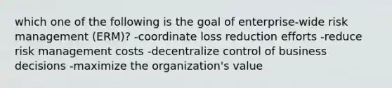 which one of the following is the goal of enterprise-wide risk management (ERM)? -coordinate loss reduction efforts -reduce risk management costs -decentralize control of business decisions -maximize the organization's value