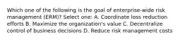 Which one of the following is the goal of enterprise-wide risk management (ERM)? Select one: A. Coordinate loss reduction efforts B. Maximize the organization's value C. Decentralize control of business decisions D. Reduce risk management costs