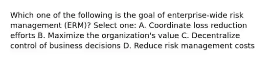 Which one of the following is the goal of enterprise-wide risk management (ERM)? Select one: A. Coordinate loss reduction efforts B. Maximize the organization's value C. Decentralize control of business decisions D. Reduce risk management costs