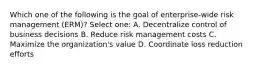 Which one of the following is the goal of enterprise-wide risk management (ERM)? Select one: A. Decentralize control of business decisions B. Reduce risk management costs C. Maximize the organization's value D. Coordinate loss reduction efforts