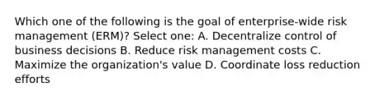 Which one of the following is the goal of enterprise-wide risk management (ERM)? Select one: A. Decentralize control of business decisions B. Reduce risk management costs C. Maximize the organization's value D. Coordinate loss reduction efforts