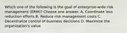 Which one of the following is the goal of enterprise-wide risk management (ERM)? Choose one answer. A. Coordinate loss reduction efforts B. Reduce risk management costs C. Decentralize control of business decisions D. Maximize the organization's value