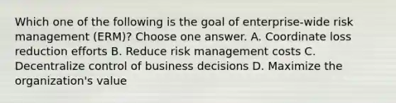 Which one of the following is the goal of enterprise-wide risk management (ERM)? Choose one answer. A. Coordinate loss reduction efforts B. Reduce risk management costs C. Decentralize control of business decisions D. Maximize the organization's value