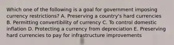 Which one of the following is a goal for government imposing currency​ restrictions? A. Preserving a​ country's hard currencies B. Permitting convertibility of currency C. To control domestic inflation D. Protecting a currency from depreciation E. Preserving hard currencies to pay for infrastructure improvements